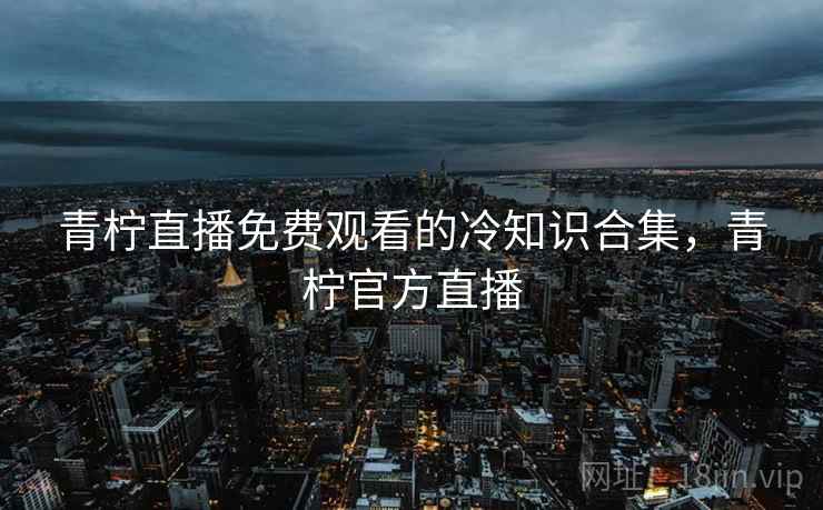 青柠直播免费观看的冷知识合集，青柠官方直播