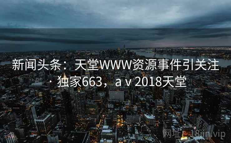 新闻头条：天堂WWW资源事件引关注 · 独家663，aⅴ2018天堂
