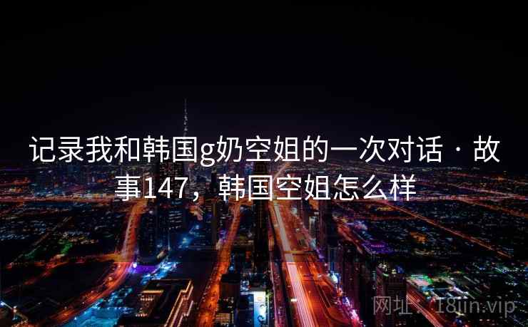 记录我和韩国g奶空姐的一次对话 · 故事147，韩国空姐怎么样