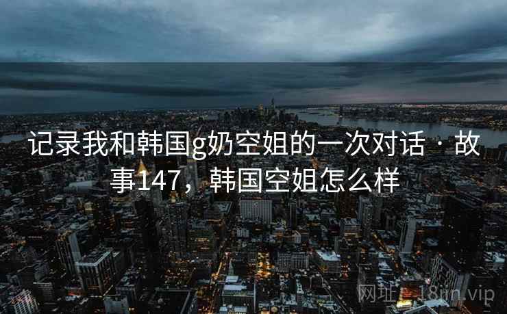 记录我和韩国g奶空姐的一次对话 · 故事147,韩国空姐怎么样 记录我和韩国g奶空姐的一次对话 · 故事147,韩国空姐怎么样