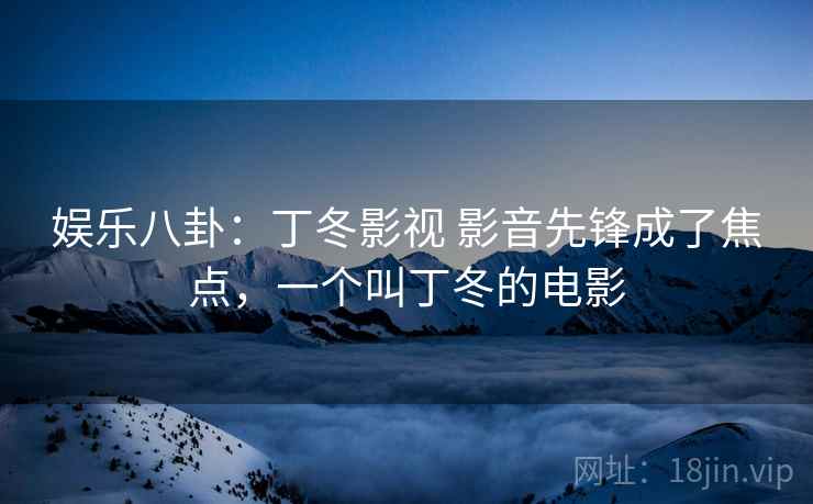 娱乐八卦：丁冬影视 影音先锋成了焦点，一个叫丁冬的电影