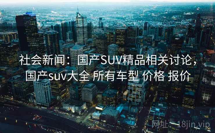 社会新闻：国产SUV精品相关讨论，国产suv大全 所有车型 价格 报价