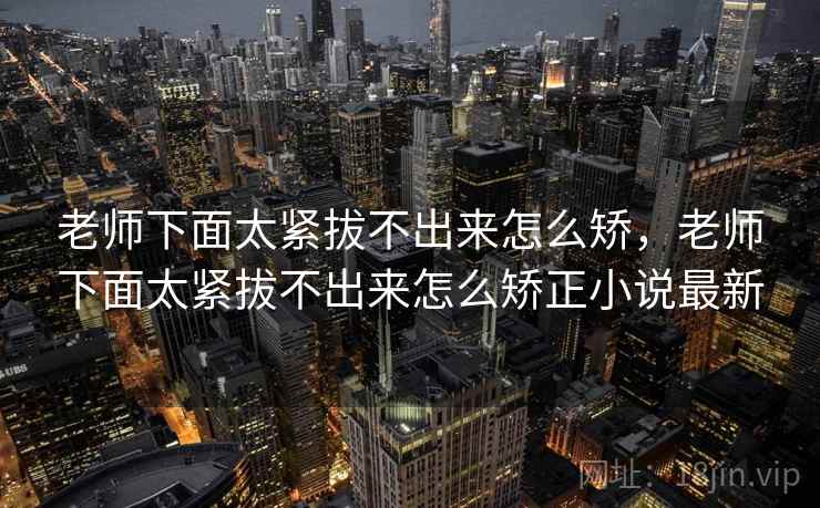 老师下面太紧拔不出来怎么矫，老师下面太紧拔不出来怎么矫正小说最新