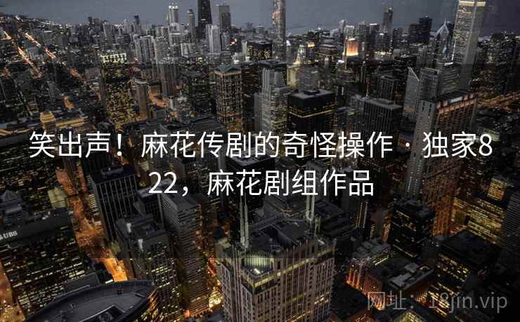 笑出声！麻花传剧的奇怪操作 · 独家822，麻花剧组作品