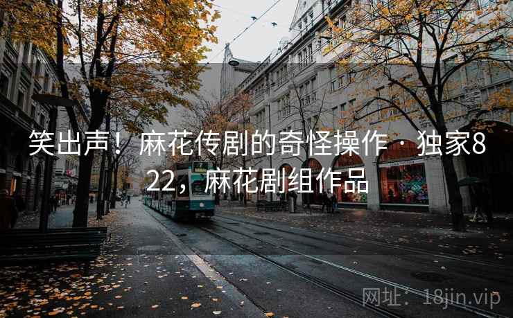笑出声！麻花传剧的奇怪操作 · 独家822，麻花剧组作品