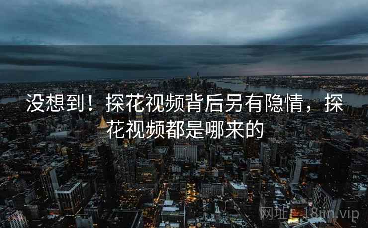 没想到！探花视频背后另有隐情，探花视频都是哪来的