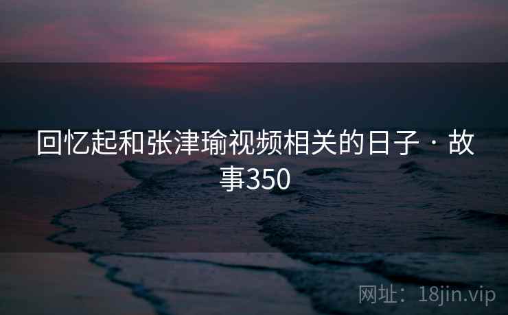 回忆起和张津瑜视频相关的日子 · 故事350