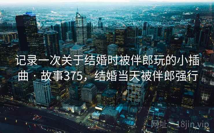 记录一次关于结婚时被伴郎玩的小插曲 · 故事375，结婚当天被伴郎强行
