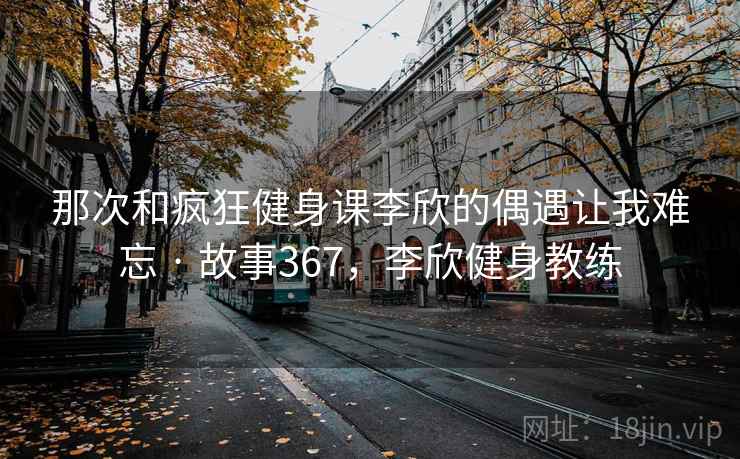 那次和疯狂健身课李欣的偶遇让我难忘 · 故事367，李欣健身教练