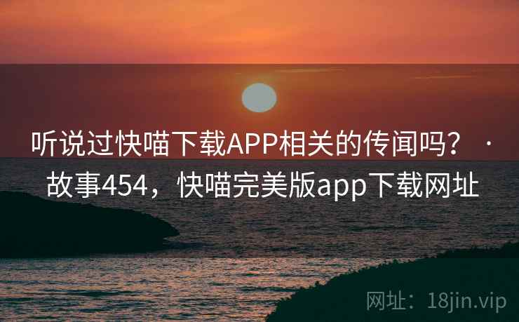 听说过快喵下载APP相关的传闻吗？ · 故事454，快喵完美版app下载网址
