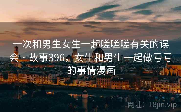 一次和男生女生一起嗟嗟嗟有关的误会 · 故事396，女生和男生一起做亏亏的事情漫画