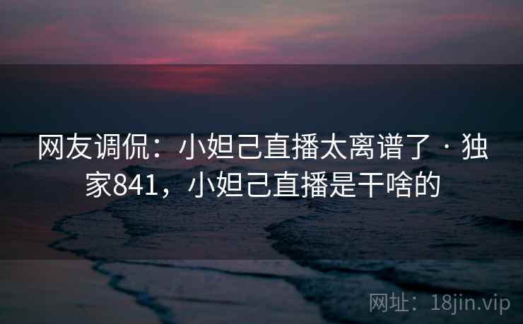 网友调侃：小妲己直播太离谱了 · 独家841，小妲己直播是干啥的