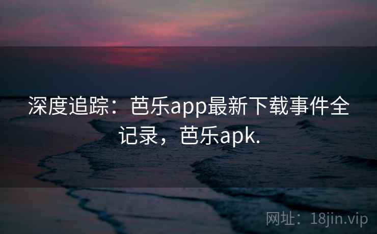 深度追踪：芭乐app最新下载事件全记录，芭乐apk.