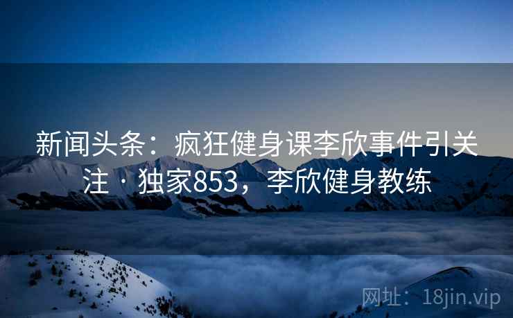 新闻头条：疯狂健身课李欣事件引关注 · 独家853，李欣健身教练
