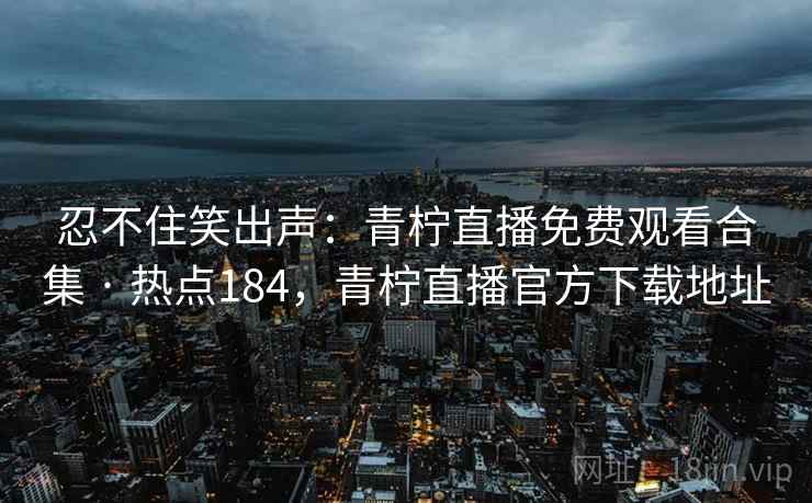 忍不住笑出声：青柠直播免费观看合集 · 热点184，青柠直播官方下载地址