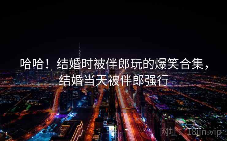 哈哈！结婚时被伴郎玩的爆笑合集，结婚当天被伴郎强行