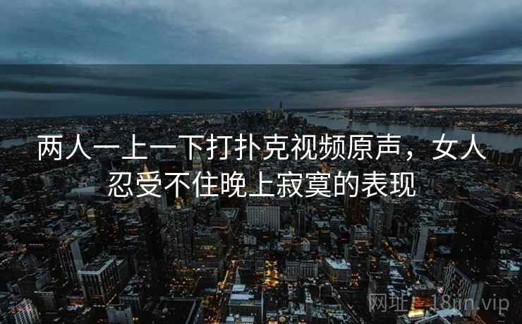 两人一上一下打扑克视频原声，女人忍受不住晚上寂寞的表现