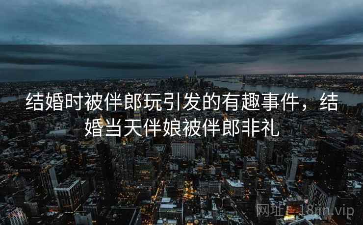 结婚时被伴郎玩引发的有趣事件,结婚当天伴娘被伴郎非礼