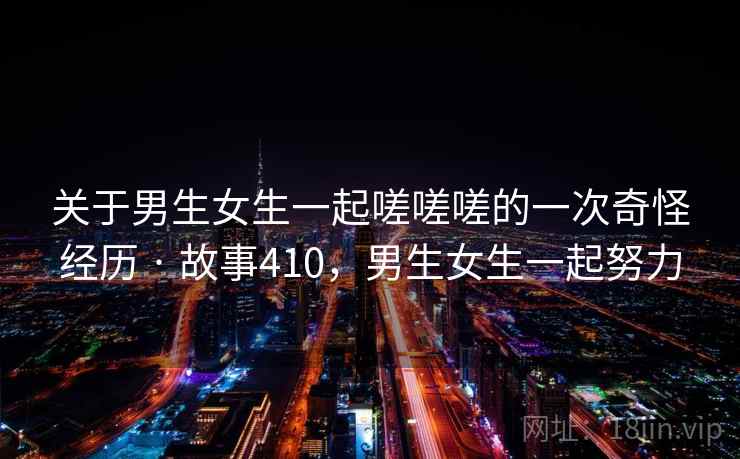关于男生女生一起嗟嗟嗟的一次奇怪经历 · 故事410，男生女生一起努力