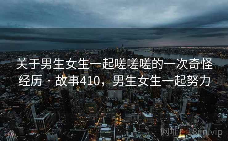关于男生女生一起嗟嗟嗟的一次奇怪经历 · 故事410,男生女生一起努力