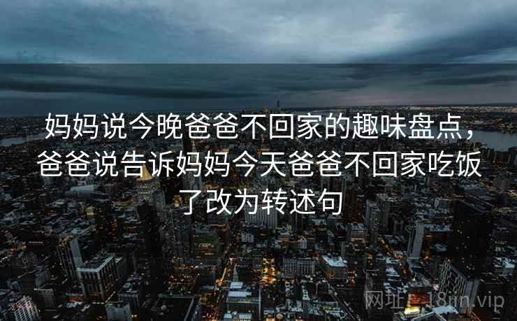 妈妈说今晚爸爸不回家的趣味盘点,爸爸说告诉妈妈今天爸爸不回家吃饭了改为转述句 妈妈说今晚爸爸不回家的趣味盘点,爸爸说告诉妈妈今天爸爸不回家吃饭了改为转述句
