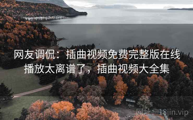 网友调侃:插曲视频免费完整版在线播放太离谱了,插曲视频大全集 网友调侃:插曲视频免费完整版在线播放太离谱了,插曲视频大全集