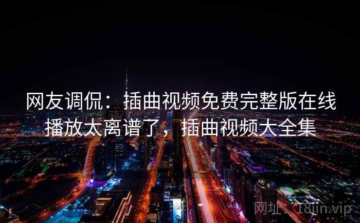 网友调侃:插曲视频免费完整版在线播放太离谱了,插曲视频大全集 网友调侃:插曲视频免费完整版在线播放太离谱了,插曲视频大全集