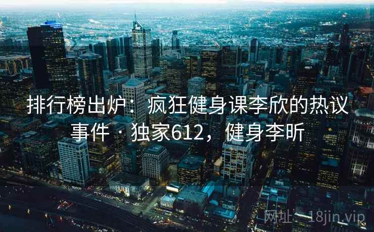排行榜出炉：疯狂健身课李欣的热议事件 · 独家612，健身李昕